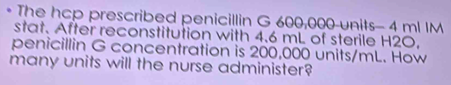 The hcp prescribed penicillin G 600,000-units - 4 ml IM 
stat. After reconstitution with 4.6 mL of sterile H2O, 
penicillin G concentration is 200,000 units/mL. How 
many units will the nurse administer?