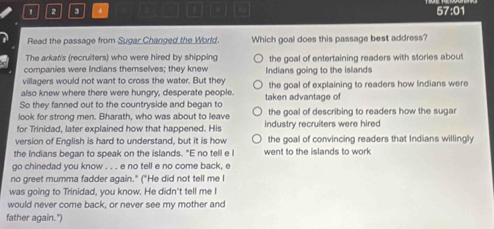 1 2 3 4 9 10
67:01
Read the passage from Sugar Changed the World. Which goal does this passage best address?
The arkatis (recruiters) who were hired by shipping the goal of entertaining readers with stories about
companies were Indians themselves; they knew Indians going to the islands
villagers would not want to cross the water. But they the goal of explaining to readers how Indians were
also knew where there were hungry, desperate people. taken advantage of
So they fanned out to the countryside and began to
look for strong men. Bharath, who was about to leave the goal of describing to readers how the sugar
for Trinidad, later explained how that happened. His industry recruiters were hired
version of English is hard to understand, but it is how the goal of convincing readers that Indians willingly
the Indians began to speak on the islands. "E no tell e I went to the islands to work
go chinedad you know . . . e no tell e no come back, e
no greet mumma fadder again." ("He did not tell me I
was going to Trinidad, you know. He didn't tell me I
would never come back, or never see my mother and
father again.")
