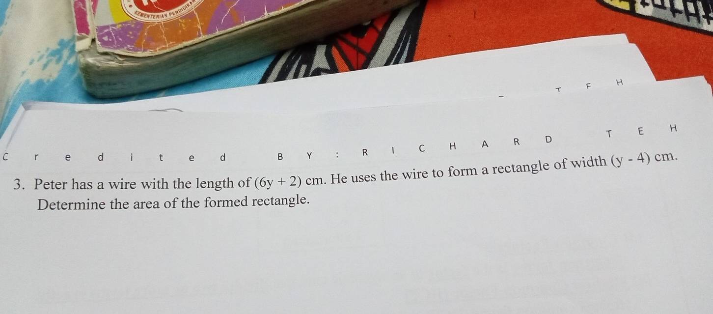 KEMENTERIAN 
T F H 
C r e d i t e d B Y : R 1 C H A R D T E 
H 
3. Peter has a wire with the length of (6y+2)cm h. He uses the wire to form a rectangle of width (y-4) cm. 
Determine the area of the formed rectangle.