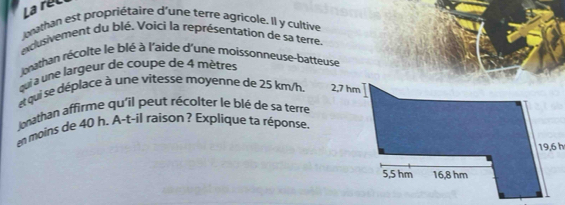 Larel 
uthan est propriétaire d'une terre agricole. Il y cultive 
eclusivement du blé. Voici la représentation de sa terre. 
brathan récolte le blé à l'aide d'une moissonneuse-batteuse 
qui à une largeur de coupe de 4 mètres
et qui se déplace à une vitesse moyenne de 25 km/h. 
lonathan affirme qu'il peut récolter le blé de sa terre 
en moins de 40 h. A-t-il raison ? Explique ta réponse.