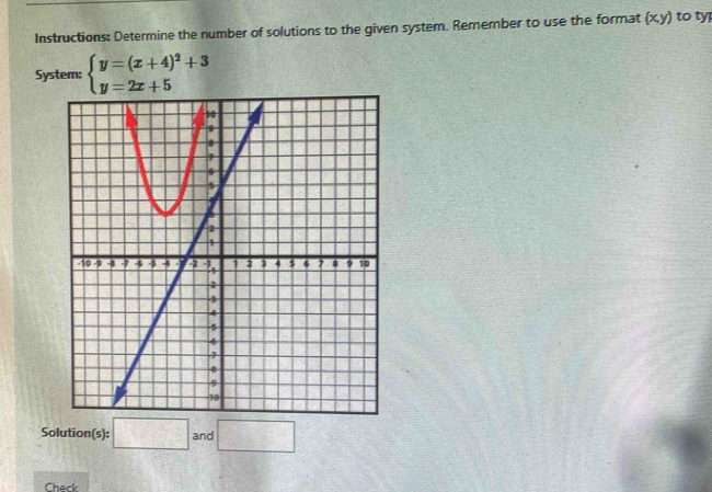 Instructions: Determine the number of solutions to the given system. Remember to use the format (x,y) to ty 
System: beginarrayl y=(x+4)^2+3 y=2x+5endarray.
Solution(s): □ : ar d □ 
Check