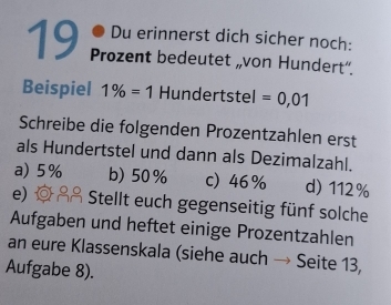 Du erinnerst dich sicher noch:
19 Prozent bedeutet „von Hundert”.
Beispiel 1% =1 Hundertstel =0,01
Schreibe die folgenden Prozentzahlen erst
als Hundertstel und dann als Dezimalzahl.
a) 5% b) 50% c) 46% d) 112%
e) Stellt euch gegenseitig fünf solche
Aufgaben und heftet einige Prozentzahlen
an eure Klassenskala (siehe auch → Seite 13,
Aufgabe 8).