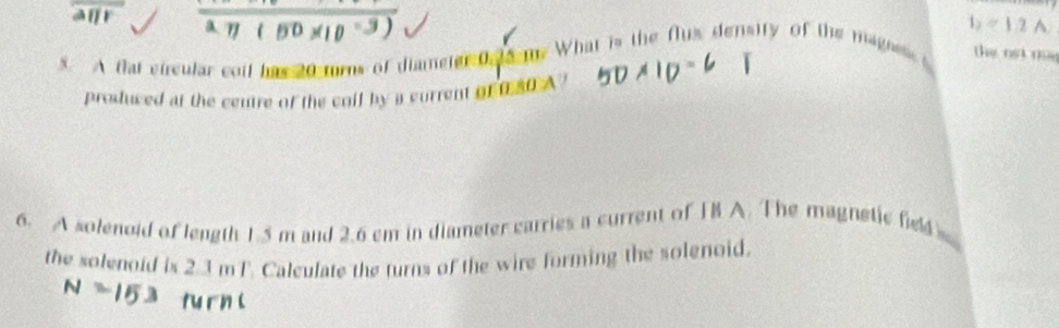 aur 
5. A flat circular coil has 20 turns of diameter 0 15-10 What is the flux density of the mages b=12A
the ost me 
produced at the centre of the coil by a current of 080 A ? 
6. A solenoid of length 1.5 m and 2.6 cm in diameter carries a current of IB A. The magnetic fel 
the solenoid is 2.3 mT. Calculate the turns of the wire forming the solenoid.