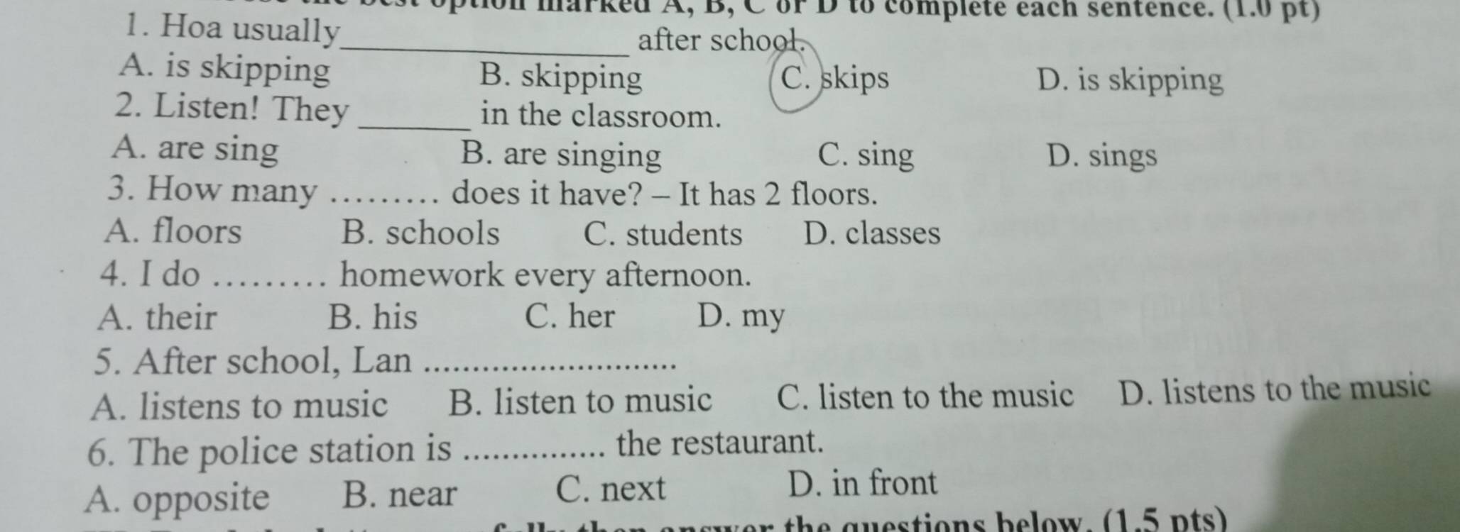 option marked A, B, C or D to completé each sentence. (1.0 pt)
1. Hoa usually_
after school.
A. is skipping B. skipping C. skips D. is skipping
2. Listen! They _in the classroom.
A. are sing B. are singing C. sing D. sings
3. How many _does it have? - It has 2 floors.
A. floors B. schools C. students D. classes
4. I do _homework every afternoon.
A. their B. his C. her D. my
5. After school, Lan_
A. listens to music B. listen to music C. listen to the music D. listens to the music
6. The police station is _the restaurant.
A. opposite B. near
C. next D. in front
th a u stions below. (1.5 n ts)