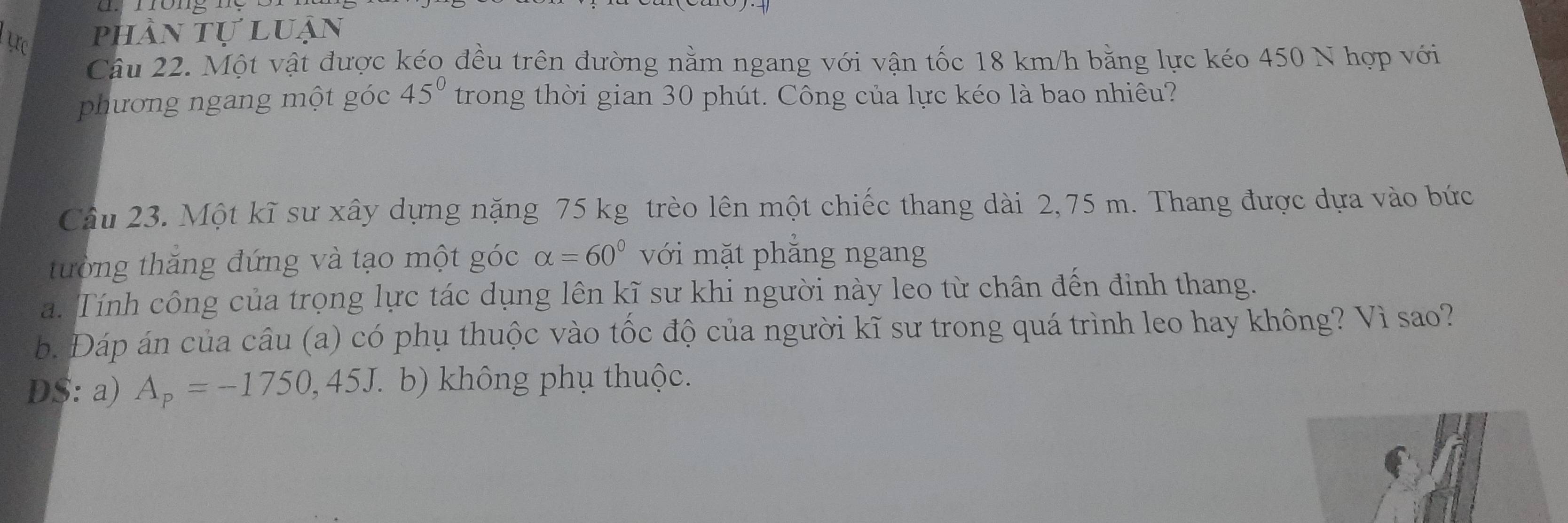 ực phần tự luận 
Câu 22. Một vật được kéo đều trên đường nằm ngang với vận tốc 18 km/h bằng lực kéo 450 N hợp với 
phương ngang một góc 45° trong thời gian 30 phút. Công của lực kéo là bao nhiêu? 
Câu 23. Một kĩ sư xây dựng nặng 75 kg trèo lên một chiếc thang dài 2,75 m. Thang được dựa vào bức 
tường thăng đứng và tạo một góc alpha =60° với mặt phẳng ngang 
a. Tính công của trọng lực tác dụng lên kĩ sư khi người này leo từ chân đến định thang. 
b. Đáp án của câu (a) có phụ thuộc vào tốc độ của người kĩ sư trong quá trình leo hay không? Vì sao? 
D$: a) A_p=-1750,45J ( b) không phụ thuộc.