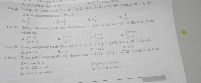 O(2;2) là trọng tâm tạm giát D. overline AB,overline AC cùng hương
C. A ở giữa hai điểm B và C .
Câu 21, Trong mặt phẳng tọa độ Oxy, cho vector u=(2x-1;3),vector v=(1;x+2). Biết có hai giá trị x_1,x_2 cán
x đề ū cùng phương với overline v. Tinh x_1x_2.
A.  5/3 . B. - 5/3 · C. - 5/2 . D. - 5/3 .
Câu 22. Trong mặt phẳng tọa độ Oxy, cho hai vecto overline a=(x+1;y+2) và hat b=(1;3). Khi đó vector a=vector b khi
và chí khì
A. beginarrayl x=0 y=-1endarray. . B. beginarrayl x=0 y=1endarray. C beginarrayl x=1 y=1endarray. . D. beginarrayl x=-1 y=1endarray.
Câu 23. Trong mặt phẳng tọa độ Ozy, cho vector a=(x,2),vector b=(-5;1),vector c=(x,7). Tìm x biết vector c=2vector a+3vector b.
A. x=-15. B. x=3.
Câu 24. Trong mặt phẳng tọa độ Oxy, cho ba vecto vector a=(2;1),vector b(3;4),vector c=(7;2) C. x=15. D. x=5,. Giá trị của k, h đề
vector c=kvector a+hvector b là
B. k=4,6;h=-5,1,
A. k=2,5;h=-1,3, k=3,4;h=-0,2.
D.
C. k=4,4;h=-0,6.