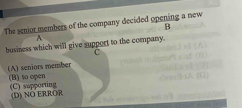 The senior members of the company decided opening a new
B
A
business which will give support to the company.
C
(A) seniors member
(B) to open
(C) supporting
(D) NO ERROR