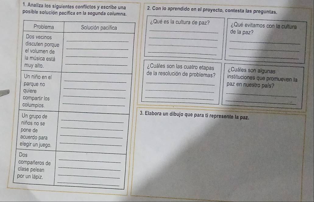 Analiza los siguientes conflictos y escribe una 2. Con lo aprendido en el proyecto, contesta las preguntas. 
posible solución pacífica en la segunda colu 
¿Qué es la cultura de paz? ¿ Qué evitamos con la cultura 
_de la paz? 
_ 
_ 
_ 
_ 
_ 
_ 
¿Cuáles son las cuatro etapas ¿Cuáles son algunas 
_ 
de la resolución de problemas? instituciones que promueven la 
paz en nuestro pais? 
_ 
_ 
_ 
_ 
3. Elabora un dibujo que para ti represente la paz.