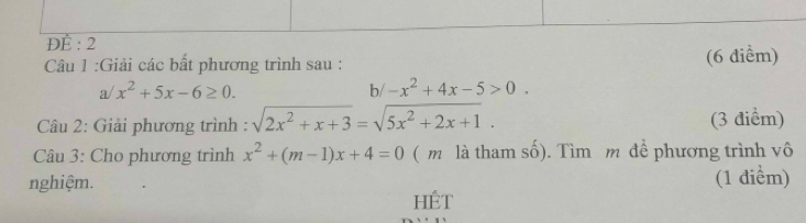 ĐÈ : 2 
:Cu 1 :Giải các bất phương trình sau : (6 điểm)
a/x^2+5x-6≥ 0. 
b/ -x^2+4x-5>0. 
Câu 2: Giải phương trình : sqrt(2x^2+x+3)=sqrt(5x^2+2x+1). (3 điểm) 
Câu 3: Cho phương trình x^2+(m-1)x+4=0 ( m là tham số). Tìm m để phương trình vô 
nghiệm. (1 điểm) 
HÉt