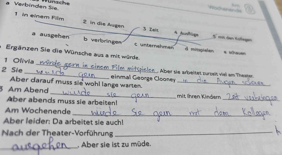 Wunsche 
liees 
a Verbinden Sie. 
Wochenende 
1 in einem Film 2 in die Augen 3 Zeit 4 Ausflüge 
5 mit den Kollegen 
a ausgehen b verbringen c unternehmen d mitspielen 
Ergänzen Sie die Wünsche aus a mit würde. 
e schauen 
2 Sie 
1 Olivia _. Aber sie arbeitet zurzeit viel am Theater. 
einmal George Clooney 
Aber darauf muss sie wohl lange warten._ 
_ 
3 Am Abend _mit ihren Kindern 
Aber abends muss sie arbeiten! 
_ 
Am Wochenende 
Aber leider: Da arbeitet sie auch! 
Nach der Theater-Vorführung_ 
_ 
Aber sie ist zu müde.