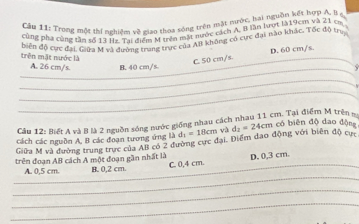 Trong một thí nghiệm về giao thoa sóng trên mặt nước, hai nguồn kết hợp A. B ở
cùng pha cùng tần số 13 Hz. Tai điểm M trên mặt nước cách A, B lần lượt là19cm và 21 cm
biến độ cực đại. Giữa M và đường trung trực của AB không có cực đại nào khác. Tốc độ truy
_trên mặt nước là
C. 50 cm/s. D. 60 cm/s.
_A. 26 cm/s. B. 40 cm/s. v
_
_
Câu 12: Biết A và B là 2 nguồn sóng nước giống nhau cách nhau 11 cm. Tại điểm M trên m
Giữa M và đường trung trực của AB có 2 đường cực đại. Điểm dạo động với biên độ cực cách các nguồn A, B các đoạn tương ứng là d_1=18cm và d_2=24cm có biên độ dao động
trên đoạn AB cách A một đoạn gần nhất là
_
_A. 0,5 cm. B. 0,2 cm. C. 0,4 cm. D. 0,3 cm.
_
_