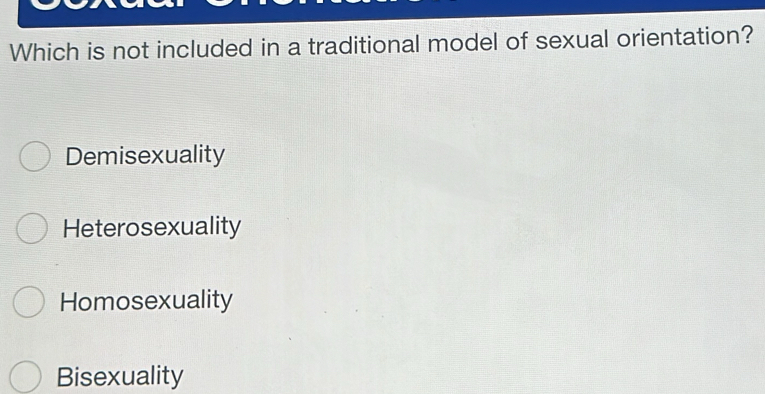 Which is not included in a traditional model of sexual orientation?
Demisexuality
Heterosexuality
Homosexuality
Bisexuality