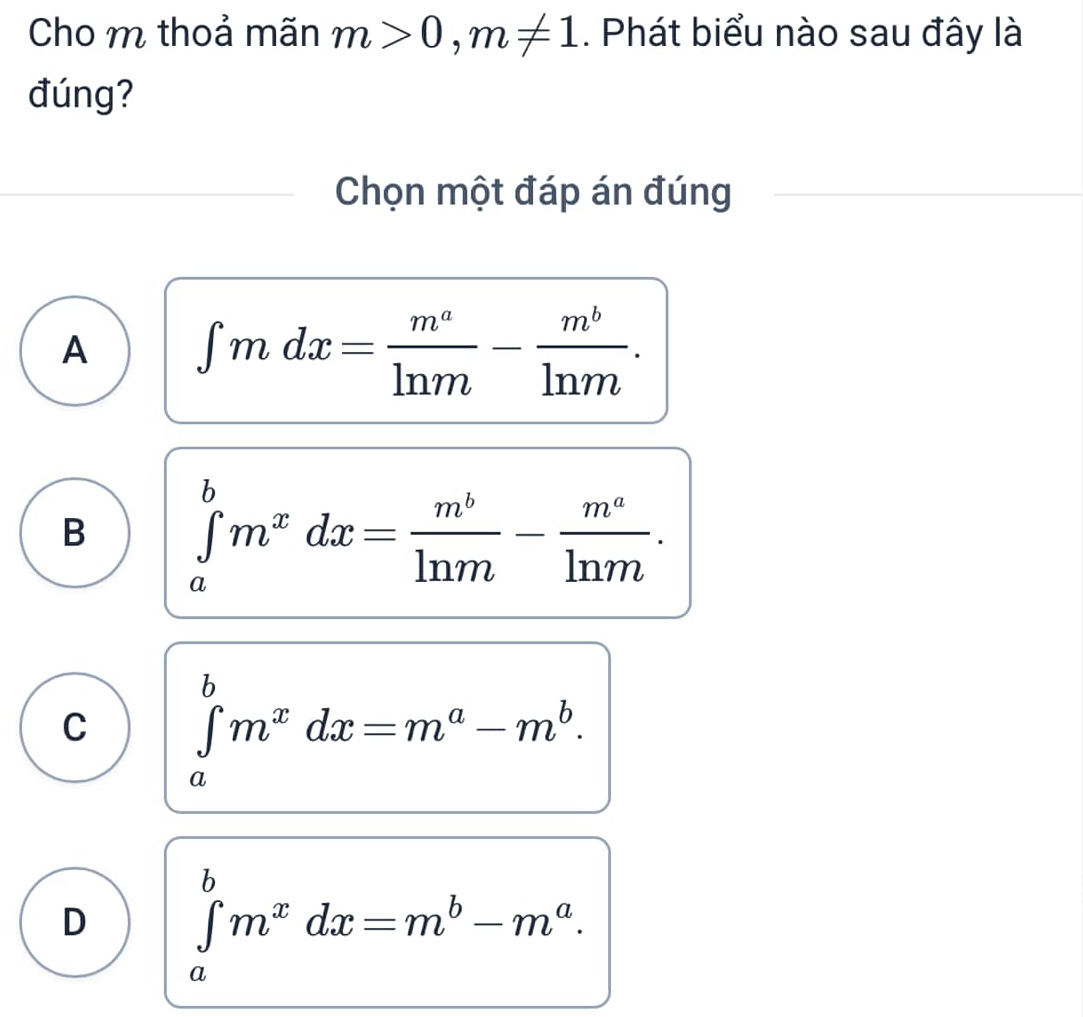 Cho m thoả mãn m>0, m!= 1. Phát biểu nào sau đây là
đúng?
Chọn một đáp án đúng
A ∈t mdx= m^a/ln m - m^b/ln m .
B ∈tlimits _a^(bm^x)dx= m^b/ln m - m^a/ln m .
C ∈tlimits _a^(bm^x)dx=m^a-m^b.
D ∈tlimits _a^(bm^x)dx=m^b-m^a.