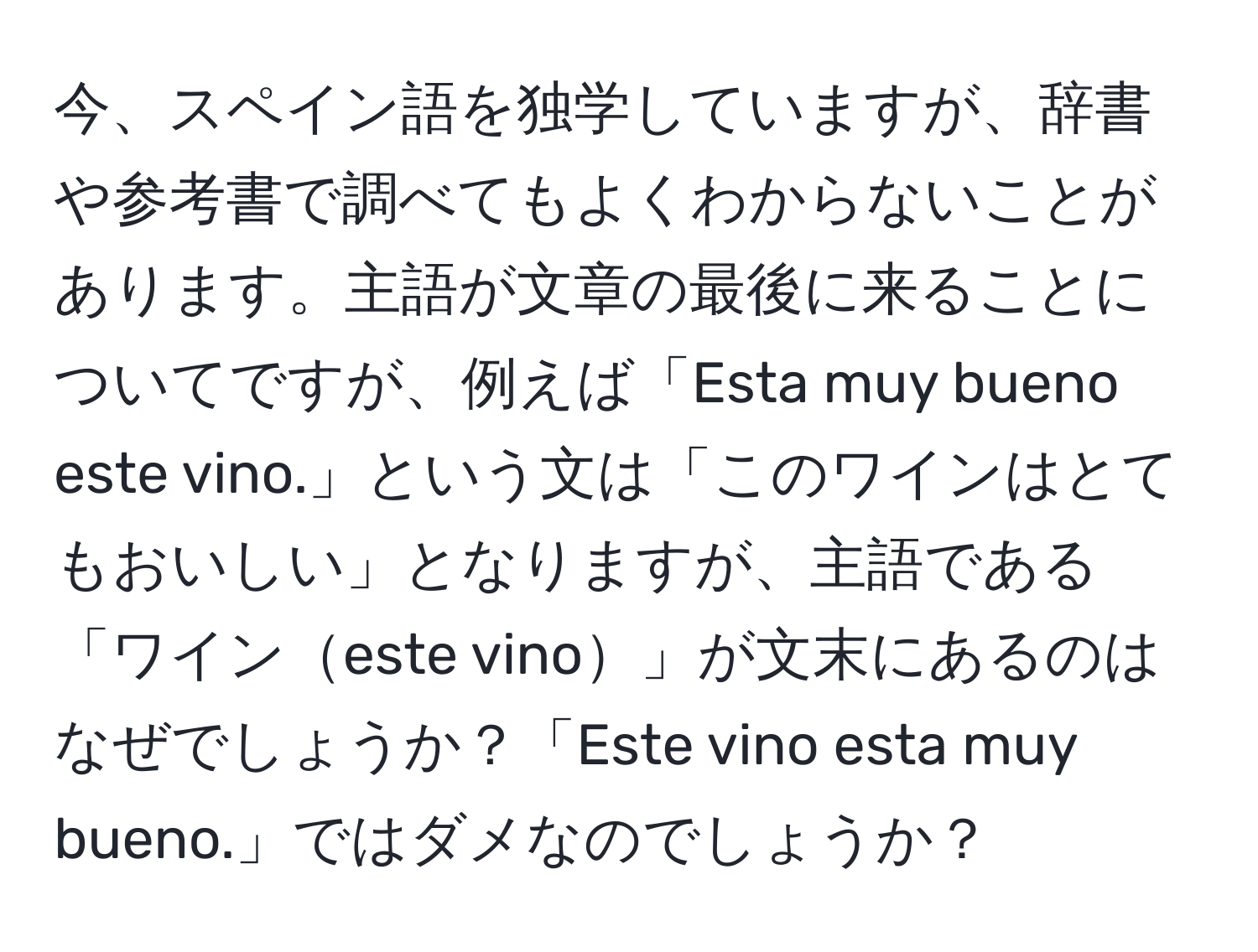 今、スペイン語を独学していますが、辞書や参考書で調べてもよくわからないことがあります。主語が文章の最後に来ることについてですが、例えば「Esta muy bueno este vino.」という文は「このワインはとてもおいしい」となりますが、主語である「ワインeste vino」が文末にあるのはなぜでしょうか？「Este vino esta muy bueno.」ではダメなのでしょうか？