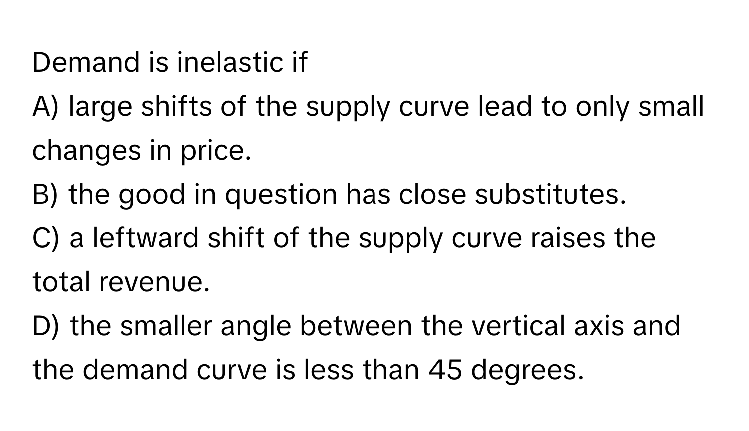 Demand is inelastic if
A) large shifts of the supply curve lead to only small changes in price.
B) the good in question has close substitutes.
C) a leftward shift of the supply curve raises the total revenue.
D) the smaller angle between the vertical axis and the demand curve is less than 45 degrees.