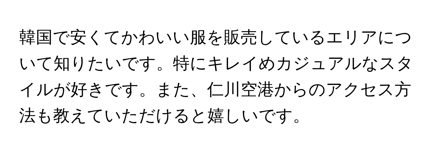 韓国で安くてかわいい服を販売しているエリアについて知りたいです。特にキレイめカジュアルなスタイルが好きです。また、仁川空港からのアクセス方法も教えていただけると嬉しいです。