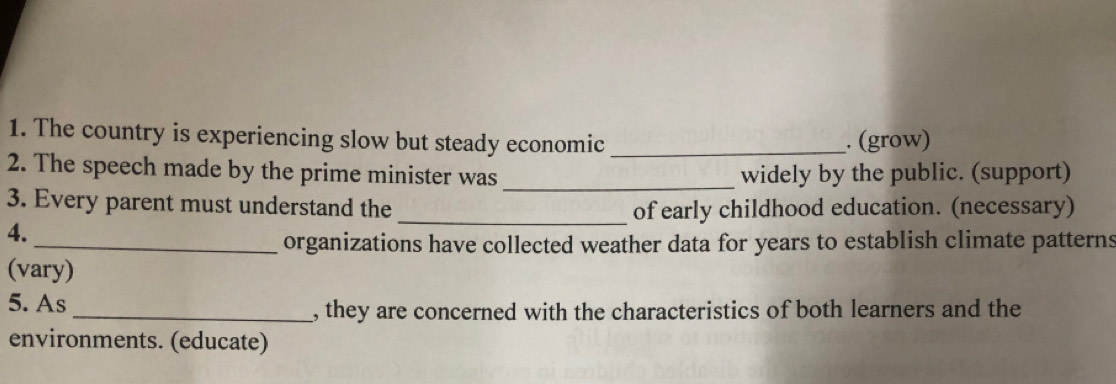 The country is experiencing slow but steady economic _. (grow) 
_ 
2. The speech made by the prime minister was widely by the public. (support) 
3. Every parent must understand the _of early childhood education. (necessary) 
4. 
_organizations have collected weather data for years to establish climate patterns 
(vary) 
5. As _, they are concerned with the characteristics of both learners and the 
environments. (educate)