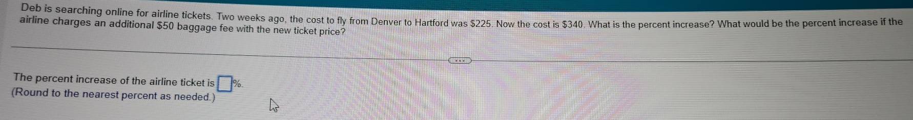 Deb is searching online for airline tickets. Two weeks ago, the cost to fly from Denver to Hartford was $225. Now the cost is $340. What is the percent increase? What would be the percent increase if the 
airline charges an additional $50 baggage fee with the new ticket price? 
The percent increase of the airline ticket is □ 
(Round to the nearest percent as needed.)