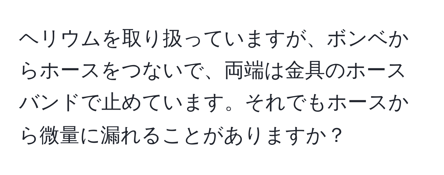 ヘリウムを取り扱っていますが、ボンベからホースをつないで、両端は金具のホースバンドで止めています。それでもホースから微量に漏れることがありますか？