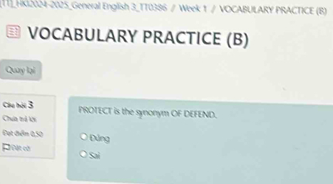 TT]_HK12024-2025_General English 3_TT0386 / Week 1 / VOCABULARY PRACTICE (B)
VOCABULARY PRACTICE (B)
Quay lại
Câu hội 3 PROTECT is the synonym OF DEFEND.
Chưa trả ki
Đạt điểm 0,50 Đúng
Poật cời Sai