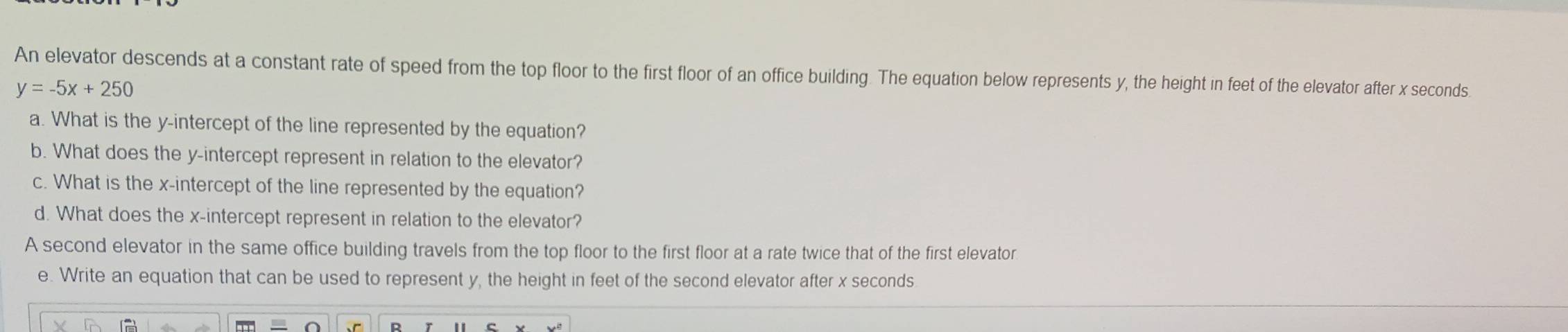 An elevator descends at a constant rate of speed from the top floor to the first floor of an office building. The equation below represents y, the height in feet of the elevator after x seconds
y=-5x+250
a. What is the y-intercept of the line represented by the equation? 
b. What does the y-intercept represent in relation to the elevator? 
c. What is the x-intercept of the line represented by the equation? 
d. What does the x-intercept represent in relation to the elevator? 
A second elevator in the same office building travels from the top floor to the first floor at a rate twice that of the first elevator 
e. Write an equation that can be used to represent y, the height in feet of the second elevator after x seconds
R