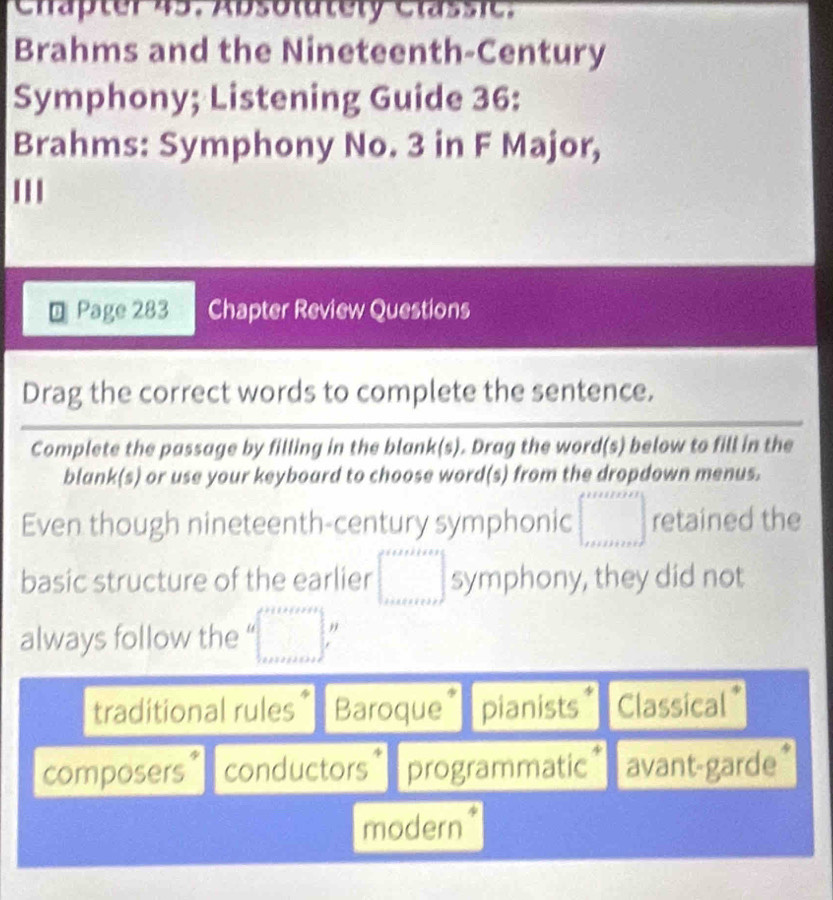 Chapter 45. Absolutely Classic.
Brahms and the Nineteenth-Century
Symphony; Listening Guide 36:
Brahms: Symphony No. 3 in F Major,
'''
Page 283 Chapter Review Questions
Drag the correct words to complete the sentence.
Complete the passage by filling in the blank(s). Drag the word(s) below to fill in the
blank(s) or use your keyboard to choose word(s) from the dropdown menus.
Even though nineteenth-century symphonic ∈t _(x+11111)^(x+1111) retained the
basic structure of the earlier ∈t _(1111111)° symphony, they did not
always follow the =□°
traditional rules* Baroque* pianists Classical*
composers conductors * programmatic* avant-garde*
modern*