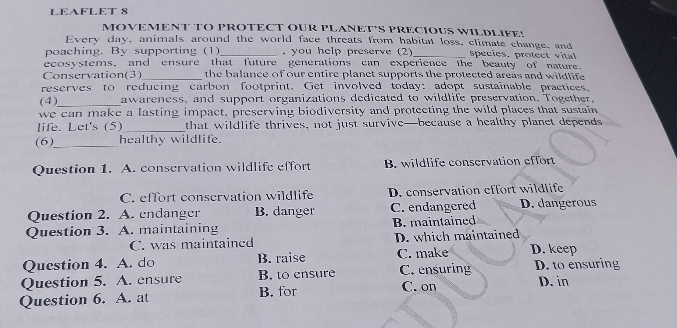 LEAFLET 8
MOVEMENT TO PROTECT OUR PLANET’S PRECIOUS WILDLIFE!
Every day, animals around the world face threats from habitat loss, climate change, and
poaching. By supporting (1)_ , you help preserve (2)_
species, protect vital
ecosystems, and ensure that future generations can experience the beauty of nature.
Conservation(3)_ the balance of our entire planet supports the protected areas and wildlife
reserves to reducing carbon footprint. Get involved today: adopt sustainable practices,
(4)_ awareness, and support organizations dedicated to wildlife preservation. Together,
we can make a lasting impact, preserving biodiversity and protecting the wild places that sustain
life. Let's (5)_ that wildlife thrives, not just survive—because a healthy planet depends
(6)_ healthy wildlife.
Question 1. A. conservation wildlife effort B. wildlife conservation effort
C. effort conservation wildlife D. conservation effort wildlife
Question 2. A. endanger B. danger C. endangered D. dangerous
Question 3. A. maintaining B. maintained
C. was maintained D. which maintained
B. raise C. make
D. keep
Question 4. A. do D. to ensuring
B. to ensure
C. ensuring
Question 5. A. ensure D. in
Question 6. A. at
B. for
C. on