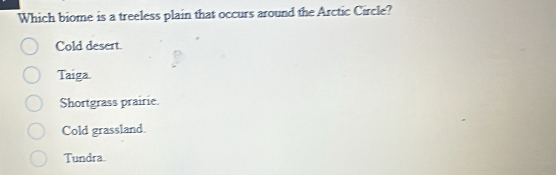 Which biome is a treeless plain that occurs around the Arctic Circle?
Cold desert.
Taiga.
Shortgrass prairie.
Cold grassland.
Tundra.