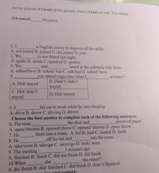 All the players (12.look) at the ground. There (13.be) no ball. The referee
(14.cancel)_ the game.
1. I _a English course to improve all the skills.
A. not joined B. joined C. did joined D. join
2. We _to our friend last night.
A. spoke B. speak C. speaked D. spoken
3. We_ and_ lunch at the cafeteria with them.
A. talked/have B. talked/ had C. talk/had D. talked/ have
4._ you attend yoga class when I at home?
5. I _his car to work while he was sleeping.
A. drive B. drove C. driving D. driven
Choose the best answer to complete each of the following sentences.
6. The man _the door and _pieces of paper.
A. open/ thrown B. opened/ threw C. opened/ thrown D. open/ throw
7. He _them into a room. A. led B. lead C. leaded D. leads
8. He_ off his hat and_ into the room.
A. take/went B. take/go C. taken/go D. took/ went
9. The meeting ._ 5 minutes ago.
A. finished B. finish C. did not finish D. did finish
10.When she_ the report?
A. do/ finish B. did/ finished C. did/finish D. didn’t/ finished
sand correct.