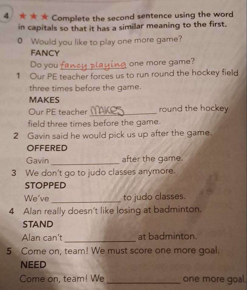 4 ★ ★ ★ Complete the second sentence using the word 
in capitals so that it has a similar meaning to the first. 
0 Would you like to play one more game? 
FANCY 
Do you_ 
one more game? 
1 Our PE teacher forces us to run round the hockey field 
three times before the game. 
MAKES 
Our PE teacher _round the hockey 
field three times before the game. 
2 Gavin said he would pick us up after the game. 
OFFERED 
Gavin _after the game. 
3 We don't go to judo classes anymore. 
STOPPED 
We've _to judo classes. 
4 Alan really doesn’t like losing at badminton. 
STAND 
Alan can’t_ at badminton. 
5 Come on, team! We must score one more goal. 
NEED 
Come on, team! We _one more goal.