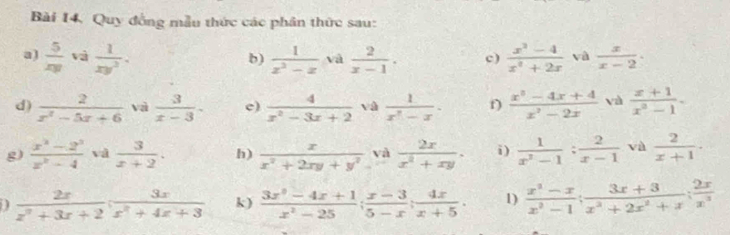 Bài 14, Quy đồng mẫu thức các phân thức sau: 
a)  5/xy  và  1/xy^2 .  1/x^2-x  và  2/x-1 .  (x^2-4)/x^2+2x  và  x/x-2 . 
b) 
c) 
d)  2/x^2-5x+6  và  3/x-3 . e)  4/x^2-3x+2  và  1/x^7-x . f)  (x^3-4x+4)/x^2-2x  và  (x+1)/x^3-1 . 
g)  (x^2-2^3)/x^2-4  và  3/x+2 . h)  x/x^2+2xy+y^2  và  2x/x^2+xy . i )  1/x^2-1 : 2/x-1  và  2/x+1 ·
a  2x/zx z^2+3x 3x/x^2+4x+3  k)  (3x^2-4x+1)/x^2-25 ;  (x-3)/5-x ;  4x/x+5 . 1)  (x^2-x)/x^2-1 ;  (3x+3)/x^3+2x^2+x ;  2x/x^3 