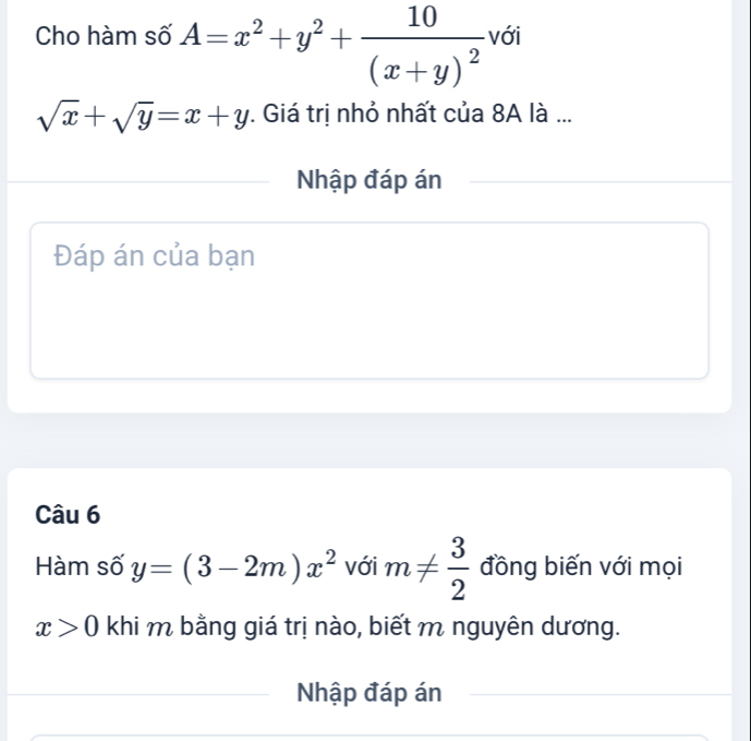 Cho hàm số A=x^2+y^2+frac 10(x+y)^2 với
sqrt(x)+sqrt(y)=x+y. Giá trị nhỏ nhất của 8A là ... 
Nhập đáp án 
Đáp án của bạn 
Câu 6 
Hàm số y=(3-2m)x^2 với m!=  3/2  đồng biến với mọi
x>0 khi m bằng giá trị nào, biết m nguyên dương. 
Nhập đáp án