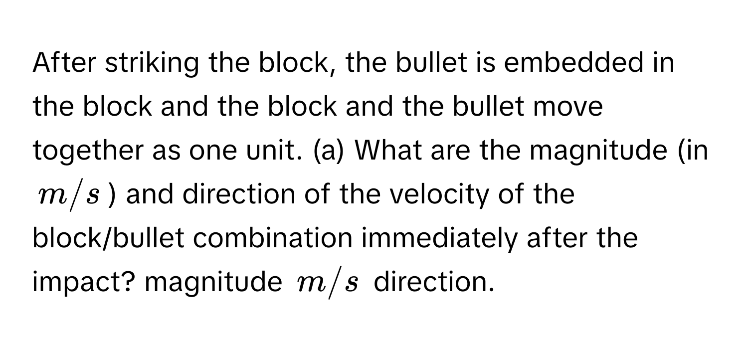 After striking the block, the bullet is embedded in the block and the block and the bullet move together as one unit. (a) What are the magnitude (in m/s) and direction of the velocity of the block/bullet combination immediately after the impact? magnitude m/s direction.