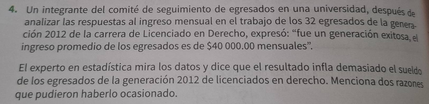 Un integrante del comité de seguimiento de egresados en una universidad, después de 
analizar las respuestas al ingreso mensual en el trabajo de los 32 egresados de la genera- 
ción 2012 de la carrera de Licenciado en Derecho, expresó: “fue un generación exitosa, el 
ingreso promedio de los egresados es de $40 000.00 mensuales”. 
El experto en estadística mira los datos y dice que el resultado infla demasiado el sueldo 
de los egresados de la generación 2012 de licenciados en derecho. Menciona dos razones 
que pudieron haberlo ocasionado.