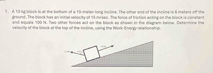 A 10 kg block is at the bottom of a 10-meter-long incline. The other end of the incline is 6 meters off the
ground. The block has an initial velocity of 15 m/sec. The force of friction acting on the block is constant
and equals 100 N. Two other forces act on the block as shown in the diagram below. Determine the
velocity of the block at the top of the incline, using the Work-Energy relationship.