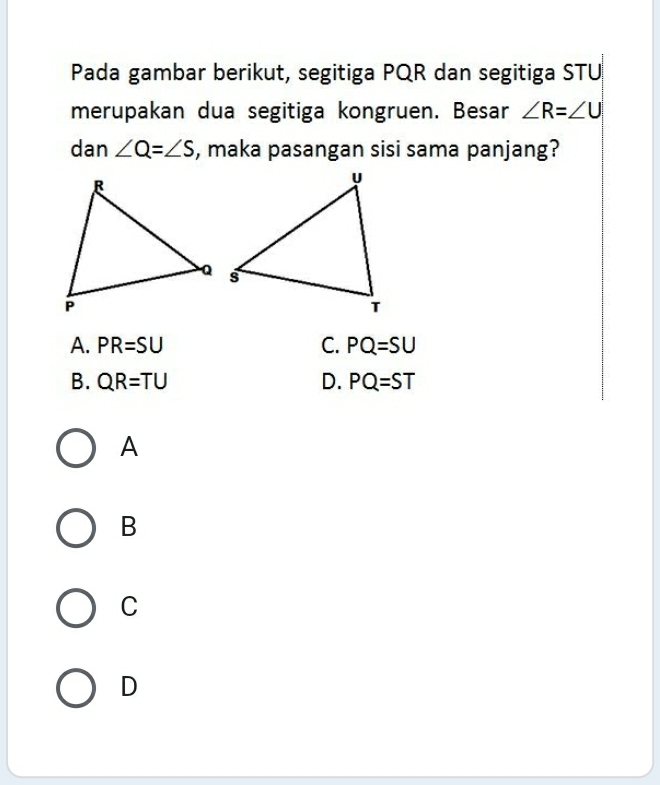 Pada gambar berikut, segitiga PQR dan segitiga STU
merupakan dua segitiga kongruen. Besar ∠ R=∠ U
dan ∠ Q=∠ S , maka pasangan sisi sama panjang?
A. PR=SU C. PQ=SU
B. QR=TU D. PQ=ST
A
B
C
D