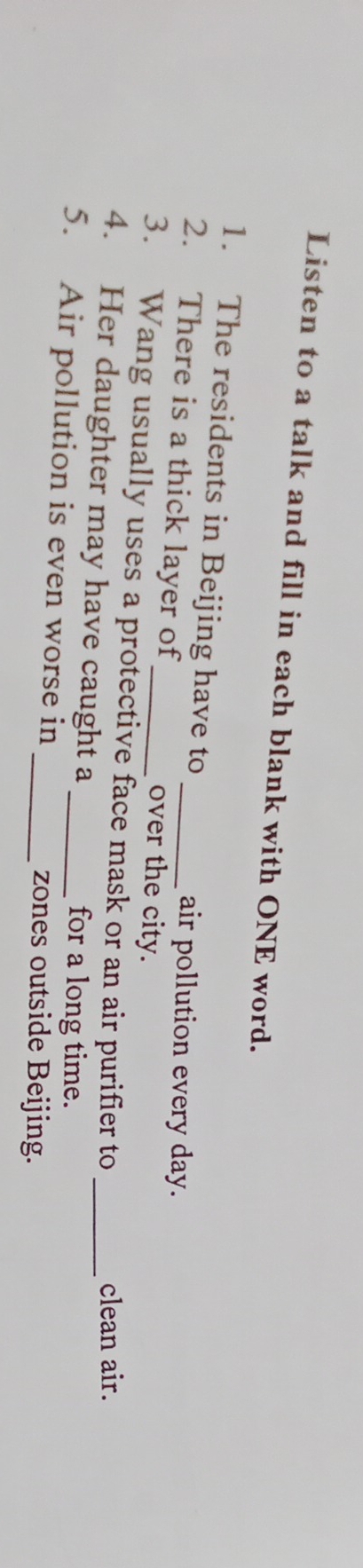 Listen to a talk and fill in each blank with ONE word. 
1. The residents in Beijing have to 
air pollution every day. 
2. There is a thick layer of over the city. 
3. Wang usually uses a protective face mask or an air purifier to 
clean air. 
4. Her daughter may have caught a for a long time._ 
5. Air pollution is even worse in_ 
_zones outside Beijing.