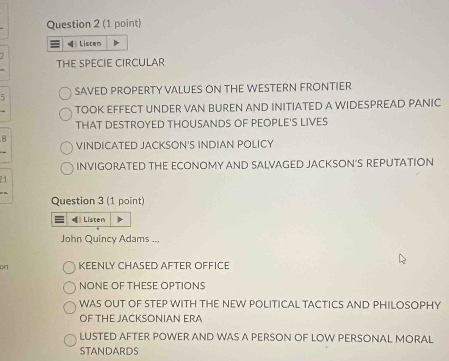 Listen
2
THE SPECIE CIRCULAR
SAVED PROPERTY VALUES ON THE WESTERN FRONTIER
5
TOOK EFFECT UNDER VAN BUREN AND INITIATED A WIDESPREAD PANIC
THAT DESTROYED THOUSANDS OF PEOPLE'S LIVES
B
VINDICATED JACKSON'S INDIAN POLICY
INVIGORATED THE ECONOMY AND SALVAGED JACKSON'S REPUTATION
21
Question 3 (1 point)
Listen
John Quincy Adams ...
on
KEENLY CHASED AFTER OFFICE
NONE OF THESE OPTIONS
WAS OUT OF STEP WITH THE NEW POLITICAL TACTICS AND PHILOSOPHY
OF THE JACKSONIAN ERA
LUSTED AFTER POWER AND WAS A PERSON OF LOW PERSONAL MORAL
STAndards