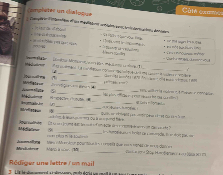 Compléter un dialogue 
Côté examer 
Complète l'interview d'un médiateur scolaire avec les informations données. 
* Je leur dis d'abord 
Qu'est-ce que vous faîtes 
- Ine do't pas imiter ne pas juger les autres 
Quels sont les instruments 
« Et n'bubliez pas que vous à trouver des solutions est née aux États-Unis 
pouver c'est un nouveau métier 
à leurs confits 
Quels conseils donnez-vous 
Joumalliste Bonjour Monsieur, vous êtes médiateur scolaire, (1) 
Médiateur Pas vraiment. La médiation comme technique de lutte contre la violence scolaire 
② 
? 
dans les années 1970. En France, elle existe depuis 1993. 
Journalliste 3 _précisément ? 
Médiateur l'enseigne aux élèves (4) sans utiliser la violence, à mieux se connaître. 
Journalliste 5_ _les plus efficaces pour résoudre ces conflits ? 
Médiateur Respecter, écouter, (6)_ et briser l'omerta. 
Journalliste 7 _aux jeunes harcelés ? 
Médiiateur 8 _qu'ills ne doïvent pas avoir peur de se confier à un 
adulte, à leurs parents ou à un grand frère. 
Journalliste Et si un jeune est témoin d'un acte de ce genre envers un camarade ? 
Médiateur (9)_ les harceleurs et isoler ce camarade. Il ne doit pas rire 
non plus ni le soutenir. 
Journalliste Merci Monsieur pour tous les conseils que vous venez de nous donner. 
Médiateur Merci à vous. (10)_ contacter « Stop Harcèlement » au 0808 80 70. 
Rédiger une lettre / un mail 
3 Lis lle document ci-dessous, puis écris un mail à un ami ( )