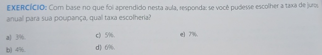 EXERCÍCIO: Com base no que foi aprendido nesta aula, responda: se você pudesse escolher a taxa de juros
anual para sua poupança, qual taxa escolheria?
a) 3%. c) 5%. e) 7%.
b) 4%. d) 6%.