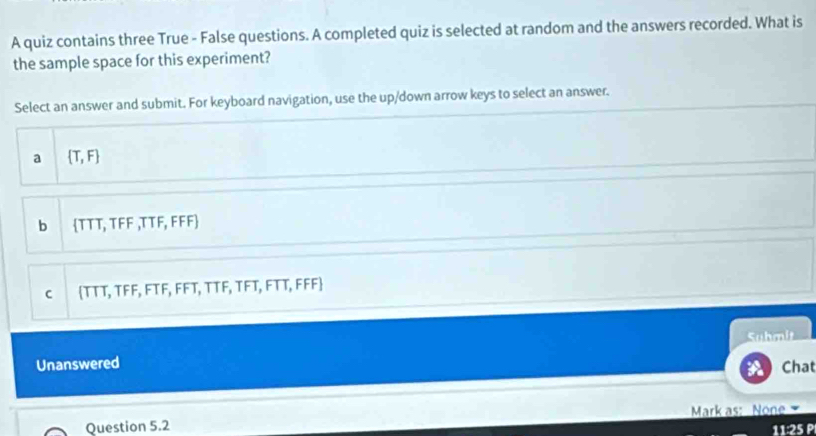 A quiz contains three True - False questions. A completed quiz is selected at random and the answers recorded. What is
the sample space for this experiment?
Select an answer and submit. For keyboard navigation, use the up/down arrow keys to select an answer.
a  T,F
b TTT, TFF ,TTF, FFF
C TTT, TFF, FTF, FFT, TTF, TFT, FTT, FFF
Unanswered Suhmit
Chat
Question 5.2 Mark as: None 
11:25