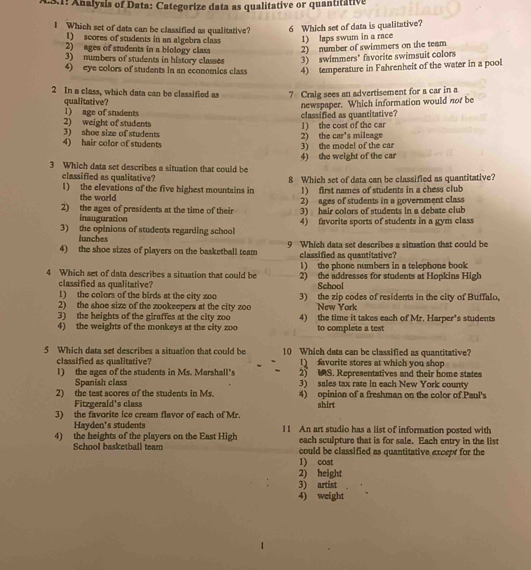 LS.1: Analysis of Data: Categorize data as qualitative or quantitative
1 Which set of data can be classified as qualitative? 6 Which set of data is qualitative?
1) scores of students in an algebra class 1) laps swum in a race
2) ages of students in a biology class
2) number of swimmers on the team
3) numbers of students in history classes
3) swimmers’ favorite swimsuit colors
4) eye colors of students in an economics class
4) temperature in Fahrenheit of the water in a pool
2 In a class, which data can be classified as 7 Craig sees an advertisement for a car in a
qualitative?
newspaper. Which information would not be
1) age of students
classified as quantitative?
2) weight of students 1) the cost of the car
3) shoe size of students
2) the car’s mileage
4) hair color of students 3) the model of the car
4) the weight of the car
3 Which data set describes a situation that could be
classified as qualitative? 8 Which set of data can be classified as quantitative?
l) the elevations of the five highest mountains in 1) first names of students in a chess club
the world
2) ages of students in a government class
2) the ages of presidents at the time of their 3) hair colors of students in a debate club
inauguration
4) favorite sports of students in a gym class
3) the opinions of students regarding school
lunches
9 Which data set describes a situation that could be
4) the shoe sizes of players on the basketball team classified as quantitative?
1) the phone numbers in a telephone book
4 Which set of data describes a situation that could be 2) the addresses for students at Hopkins High
classified as qualitative? School
1) the colors of the birds at the city zoo 3) the zip codes of residents in the city of Buffalo,
2) the shoe size of the zookeepers at the city zoo New York
3) the heights of the giraffes at the city zoo 4) the time it takes each of Mr. Harper’s students
4) the weights of the monkeys at the city zoo to complete a test
5 Which data set describes a situation that could be 10 Which data can be classified as quantitative?
classified as qualitative? 1) favorite stores at which you shop
1) the ages of the students in Ms. Marshall’s 2) S. Representatives and their home states
Spanish class 3) sales tax rate in each New York county
2) the test scores of the students in Ms. 4) opinion of a freshman on the color of Paul's
Fitzgerald's class shirt
3) the favorite ice cream flavor of each of Mr.
Hayden’s students 11 An art studio has a list of information posted with
4) the heights of the players on the East High each sculpture that is for sale. Each entry in the list
School basketball team could be classified as quantitative except for the
1) cost
2) height
3) artist
4) weight
