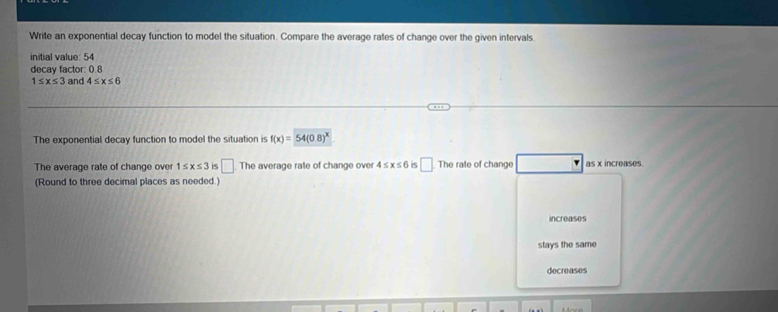 Write an exponential decay function to model the situation. Compare the average rates of change over the given intervals.
initial value: 54
decay factor: 0.8
1≤ x≤ 3 and 4≤ x≤ 6
The exponential decay function to model the situation is f(x)=54(0.8)^x
The average rate of change over 1≤ x≤ 3 is □ The average rate of change over 4≤ x≤ 6 is □. The rate of change as x increases.
(Round to three decimal places as needed.)
increases
stays the same
decreases