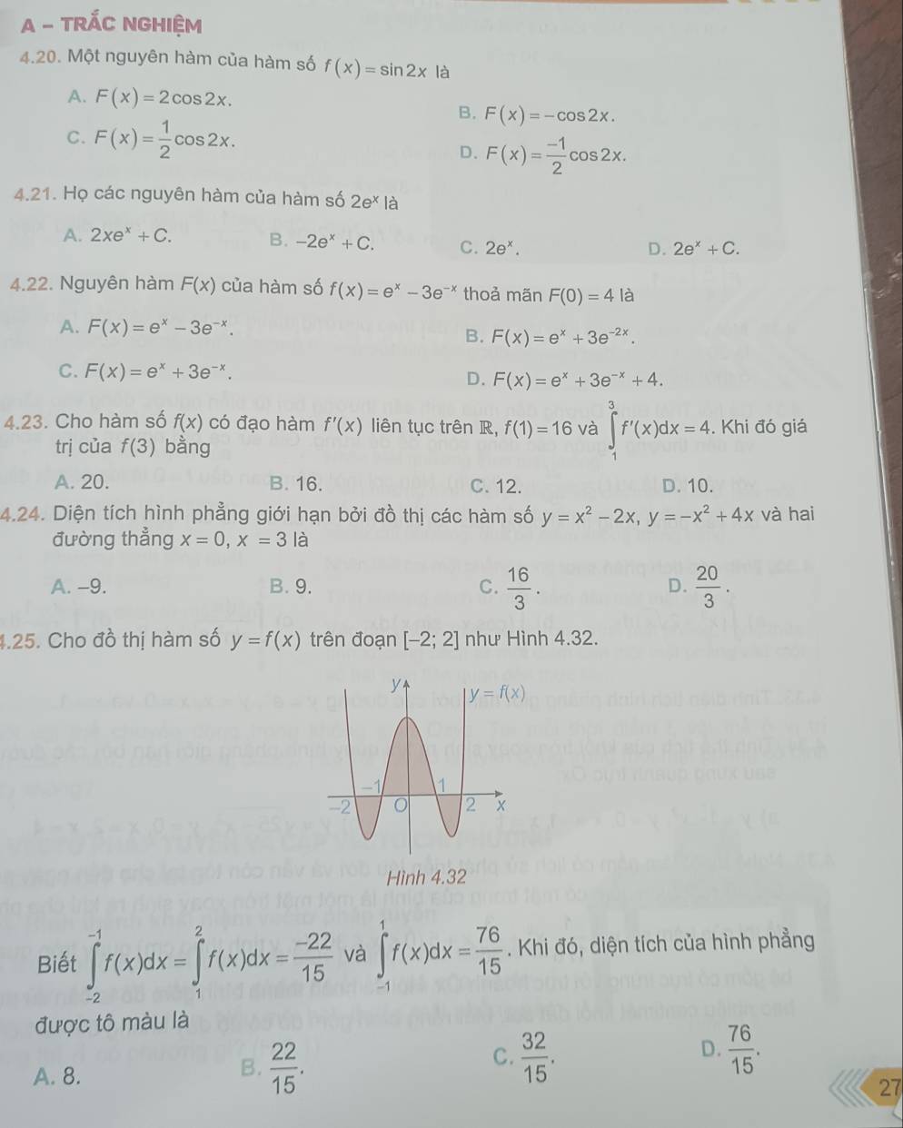 A - TRÁC NGHIệM
4.20. Một nguyên hàm của hàm số f(x)=sin 2x là
A. F(x)=2cos 2x.
B. F(x)=-cos 2x.
C. F(x)= 1/2 cos 2x.
D. F(x)= (-1)/2 cos 2x.
4.21. Họ các nguyên hàm của hàm số 2e* là
A. 2xe^x+C. B. -2e^x+C. C. 2e^x.
D. 2e^x+C.
4.22. Nguyên hàm F(x) của hàm số f(x)=e^x-3e^(-x) thoả mãn F(0)=4 là
A. F(x)=e^x-3e^(-x).
B. F(x)=e^x+3e^(-2x).
C. F(x)=e^x+3e^(-x). D. F(x)=e^x+3e^(-x)+4.
4.23. Cho hàm số f(x) có đạo hàm f'(x) liên tục trên R, f(1)=16 và ∈tlimits _1^(3f'(x)dx=4.. Khi đó giá
trị của f(3) bằng
A. 20. B. 16. C. 12. D. 10.
4.24. Diện tích hình phẳng giới hạn bởi đồ thị các hàm số y=x^2)-2x,y=-x^2+4x và hai
đường thẳng x=0,x=3 là
A. -9. B. 9. C.  16/3 . D.  20/3 .
4.25. Cho đồ thị hàm số y=f(x) trên đoạn [-2;2] như Hình 4.32.
Hình 4.32
Biết ∈tlimits _(-2)^(-1)f(x)dx=∈tlimits _1^(2f(x)dx=frac -22)15 và ∈tlimits _-^1f(x)dx= 76/15 . Khi đó, diện tích của hình phẳng
được tô màu là
C.  32/15 .  76/15 .
D.
A. 8.
B.  22/15 . 27