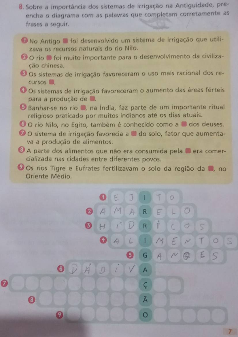 Sobre a importância dos sistemas de irrigação na Antiguidade, pre-
encha o diagrama com as palavras que completam corretamente as
frases a seguir.
* No Antigo O foi desenvolvido um sistema de irrigação que utili-
zava os recursos naturais do río Nilo.
2 O rio ● foi muito importante para o desenvolvimento da civiliza-
ção chinesa.
O Os sistemas de irrigação favoreceram o uso mais racional dos re-
cursos
O Os sistemas de irrigação favoreceram o aumento das áreas férteis
para a produção de
5 Banhar-se no rio ●, na Índia, faz parte de um importante ritual
religioso praticado por muitos indianos até os dias atuais.
Ở Ο rio Nilo, no Egito, também é conhecido como a ■ dos deuses.
7 O sistema de irrigação favorecia a ■ do solo, fator que aumenta-
va a produção de alimentos.
A parte dos alimentos que não era consumida pela ● era comer-
cializada nas cidades entre diferentes povos.
1 Os rios Tigre e Eufrates fertilizavam o solo da região da , no
Oriente Médio.
① E J | T 。
A M A R E L
3 H 1~ D R r C S
4 A L | M E N T 。 S
G A Q E S
6 V A D / A
8
A
7