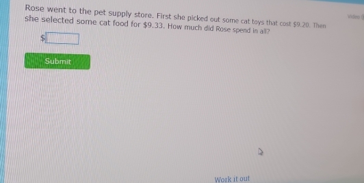 Video ( 
Rose went to the pet supply store. First she picked out some cat toys that cost $9.20. Then 
she selected some cat food for $9.33. How much did Rose spend in all?
$□
Submit 
Work it out