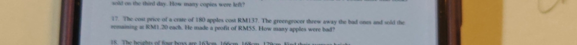 sold on the third day. How many copies were left? 
17. The cost price of a crate of 180 apples cost RM137. The greengrocer threw away the bad ones and sold the 
remaining at RM1.20 each. He made a profit of RM55. How many apples were bad? 
18. The heights of four hoys are 163cm, 166cm 168cm 1