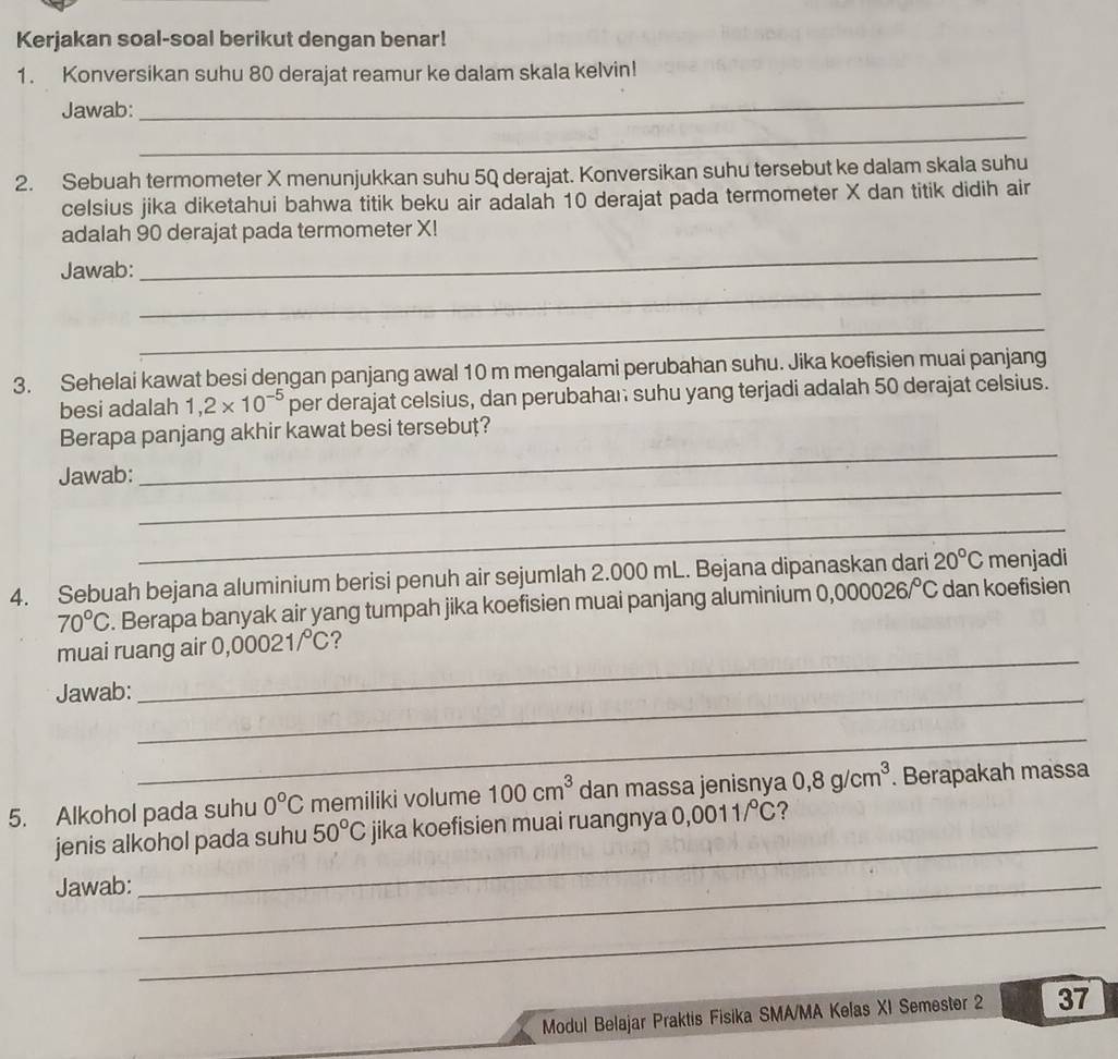 Kerjakan soal-soal berikut dengan benar! 
1. Konversikan suhu 80 derajat reamur ke dalam skala kelvin! 
Jawab: 
_ 
_ 
2. Sebuah termometer X menunjukkan suhu 5Q derajat. Konversikan suhu tersebut ke dalam skala suhu 
celsius jika diketahui bahwa titik beku air adalah 10 derajat pada termometer X dan titik didih air 
adalah 90 derajat pada termometer X! 
_ 
Jawab: 
_ 
_ 
3. Sehelai kawat besi dengan panjang awal 10 m mengalami perubahan suhu. Jika koefisien muai panjang 
besi adalah 1,2* 10^(-5) per derajat celsius, dan perubahan suhu yang terjadi adalah 50 derajat celsius. 
_ 
Berapa panjang akhir kawat besi tersebut? 
_ 
Jawab: 
_ 
4. Sebuah bejana aluminium berisi penuh air sejumlah 2.000 mL. Bejana dipanaskan dari 20°C menjadi
70°C. Berapa banyak air yang tumpah jika koefisien muai panjang aluminium 0,0 00026/^circ C dan koefisien 
muai ruang air 0,00021/℃? 
Jawab:_ 
_ 
_ 
5. Alkohol pada suhu 0°C memiliki volume 100cm^3 dan massa jenisnya 0,8g/cm^3. Berapakah massa 
jenis alkohol pada suhu 50°C jika koefisien muai ruangnya 0,0011/℃? 
Jawab:_ 
_ 
_ 
Modul Belajar Praktis Fisika SMA/MA Kelas XI Semester 2 37