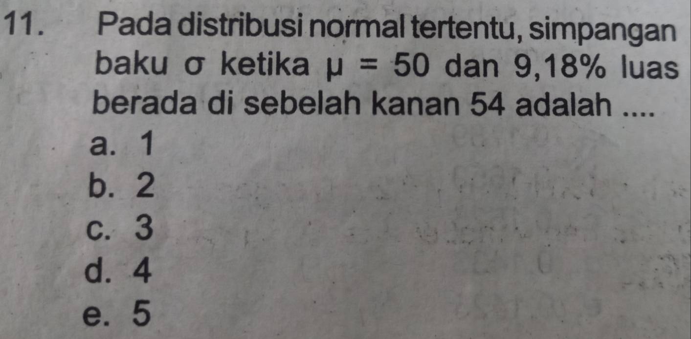 Pada distribusi normal tertentu, simpangan
baku σ ketika mu =50 dan 9, 18% luas
berada di sebelah kanan 54 adalah ....
a. 1
b. 2
c. 3
d. 4
e. 5