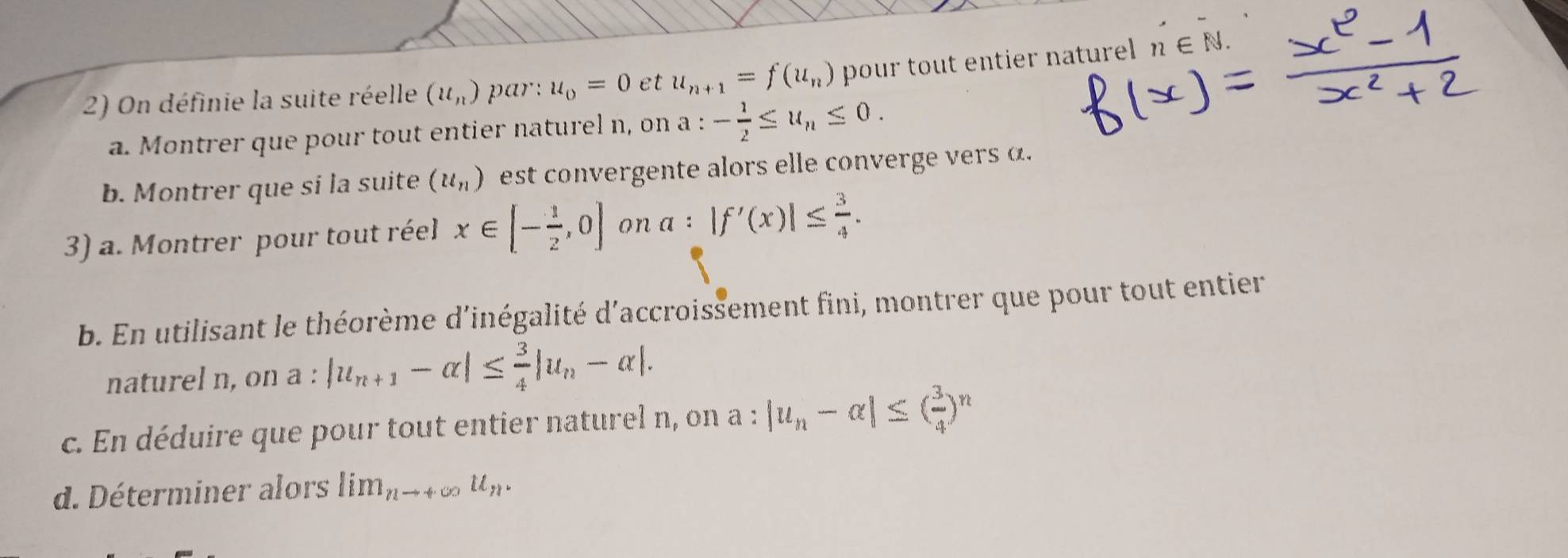 On définie la suite réelle (u_n) par: u_0=0 et u_n+1=f(u_n) pour tout entier naturel n∈ N
a. Montrer que pour tout entier naturel n, on a:- 1/2 ≤ u_n≤ 0. 
b. Montrer que si la suite (u_n) est convergente alors elle converge vers 
3) a. Montrer pour tout réel x∈ [- 1/2 ,0] on a : |f'(x)|≤  3/4 . 
b. En utilisant le théorème d'inégalité d'accroissement fini, montrer que pour tout entier 
naturel n, on a : |u_n+1-alpha |≤  3/4 |u_n-alpha |. 
c. En déduire que pour tout entier naturel n, on a : |u_n-alpha |≤ ( 3/4 )'
d. Déterminer alors lim_nto +∈fty u_n.